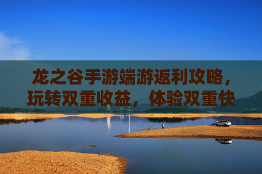 龙之谷手游端游返利攻略,玩转双重收益,体验双重快乐