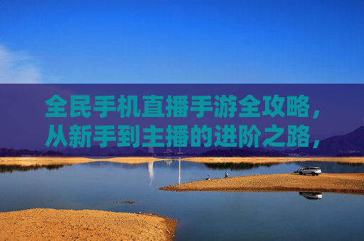 全民手机直播手游全攻略,从新手到主播的进阶之路,全民手机直播手游全攻略,从新手到主播的进阶之路