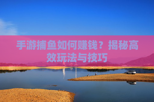 手游捕鱼如何赚钱?揭秘高效玩法与技巧