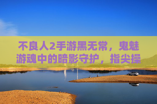 不良人2手游黑无常，鬼魅游魂中的暗影守护，指尖操控下的亡灵奇旅