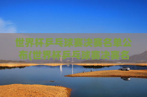 世界杯乒乓球赛决赛名单公布(世界杯乒乓球赛决赛名单公布时间)世界杯乒乓球赛决赛名单公布时间