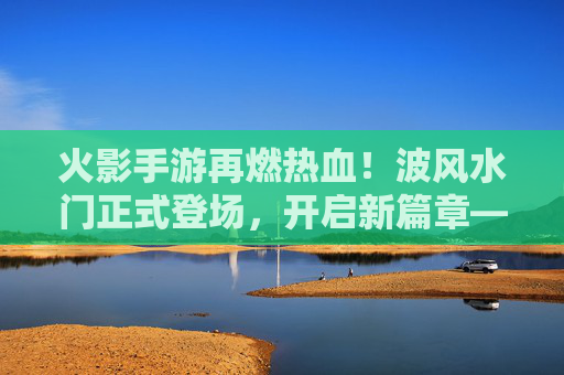 火影手游再燃热血！波风水门正式登场，开启新篇章——鸣人父亲降临，实力与情怀双重冲击