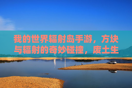 我的世界辐射岛手游,方块与辐射的奇妙碰撞,废土生存的沙盒新体验