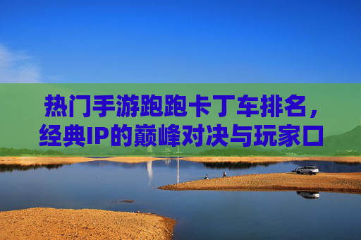 热门手游跑跑卡丁车排名，经典IP的巅峰对决与玩家口碑的见证