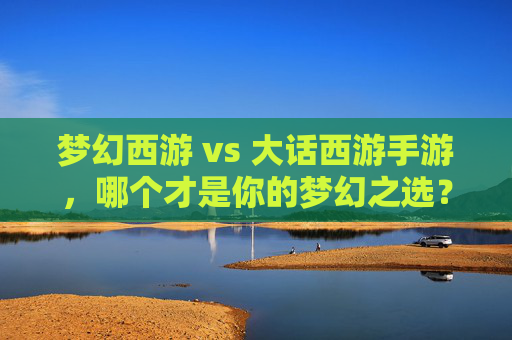 梦幻西游 vs 大话西游手游,哪个才是你的梦幻之选?——深度解析与玩法对比指南