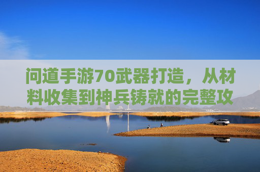 问道手游70武器打造，从材料收集到神兵铸就的完整攻略