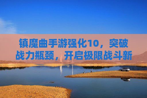 镇魔曲手游强化10，突破战力瓶颈，开启极限战斗新篇章