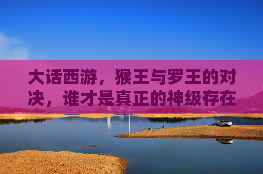 大话西游,猴王与罗王的对决,谁才是真正的神级存在?