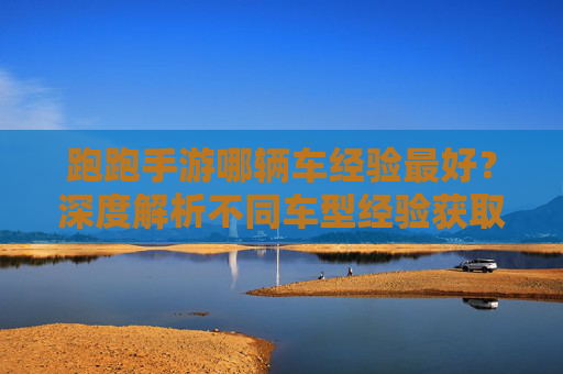 跑跑手游哪辆车经验最好?深度解析不同车型经验获取效率