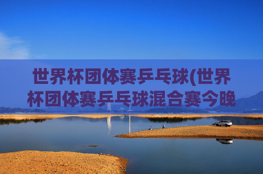 世界杯团体赛乒乓球(世界杯团体赛乒乓球混合赛今晚直播吗)