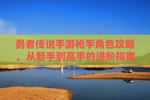 勇者传说手游枪手角色攻略,从新手到高手的进阶指南,勇者传说手游枪手角色从新手到高手的进阶攻略