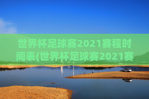 世界杯足球赛2021赛程时间表(世界杯足球赛2021赛程时间表格)