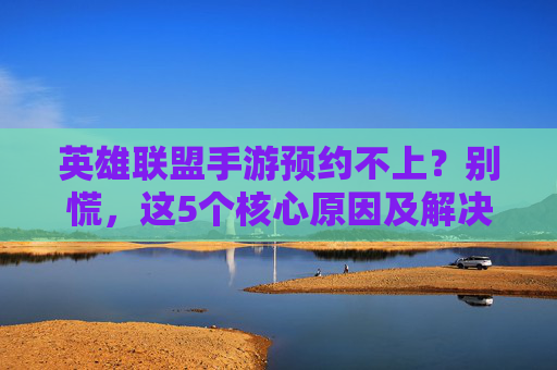 英雄联盟手游预约不上?别慌,这5个核心原因及解决方法,附官方提示