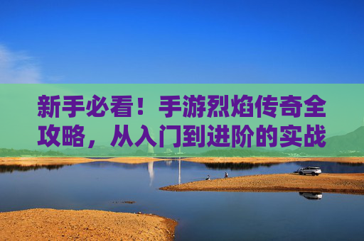 新手必看！手游烈焰传奇全攻略，从入门到进阶的实战指南