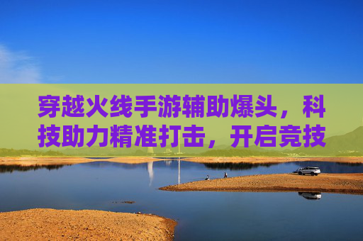 穿越火线手游辅助爆头,科技助力精准打击,开启竞技新体验