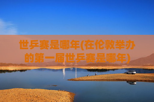 世乒赛是哪年(在伦敦举办的第一届世乒赛是哪年)