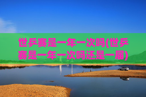 世乒赛是一年一次吗(世乒赛是一年一次吗还是一届)