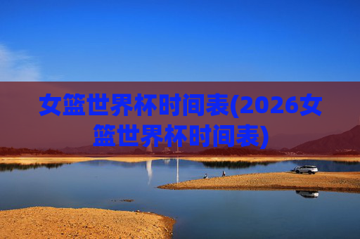 女篮世界杯时间表(2026女篮世界杯时间表)