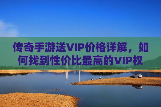 传奇手游送VIP价格详解,如何找到性价比最高的VIP权益