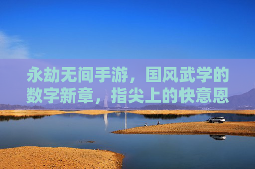 永劫无间手游，国风武学的数字新章，指尖上的快意恩仇