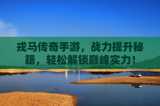 戎马传奇手游，战力提升秘籍，轻松解锁巅峰实力！
