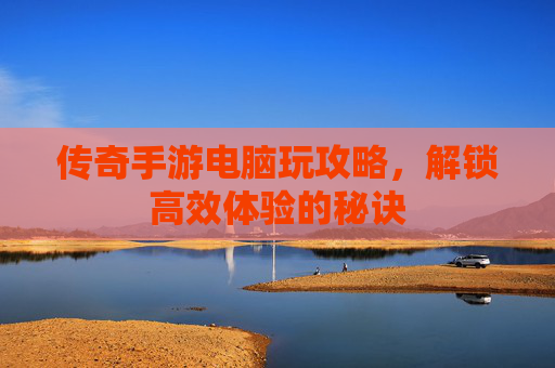 传奇手游电脑玩攻略，解锁高效体验的秘诀