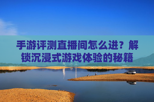 手游评测直播间怎么进？解锁沉浸式游戏体验的秘籍
