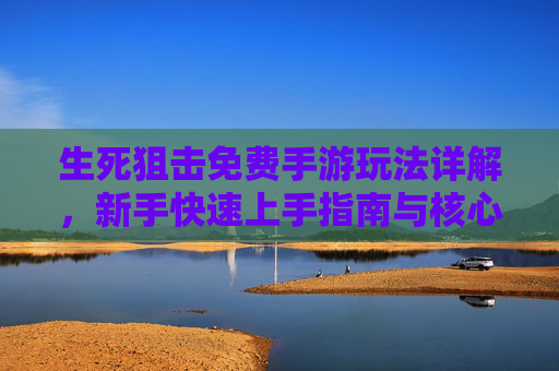 生死狙击免费手游玩法详解，新手快速上手指南与核心玩法解析，生死狙击免费手游玩法详解，新手快速上手指南与核心玩法解析