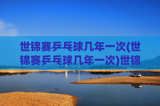 世锦赛乒乓球几年一次(世锦赛乒乓球几年一次)世锦赛乒乓球几年一次