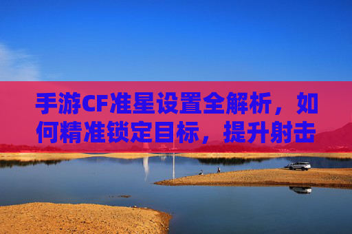 手游CF准星设置全解析，如何精准锁定目标，提升射击效率？