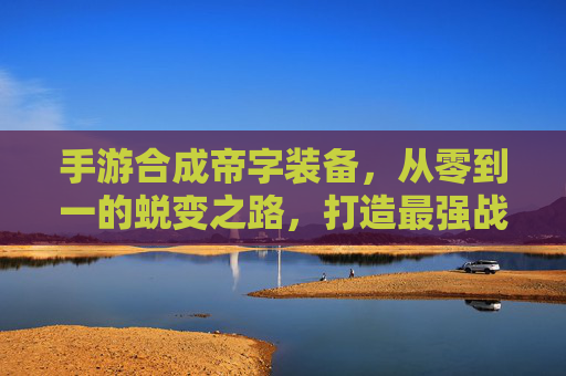 手游合成帝字装备,从零到一的蜕变之路,打造最强战力的终极秘籍