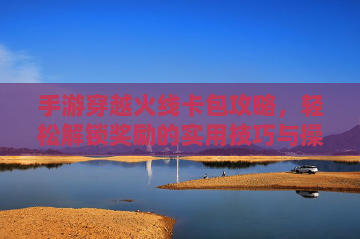 手游穿越火线卡包攻略，轻松解锁奖励的实用技巧与操作指南