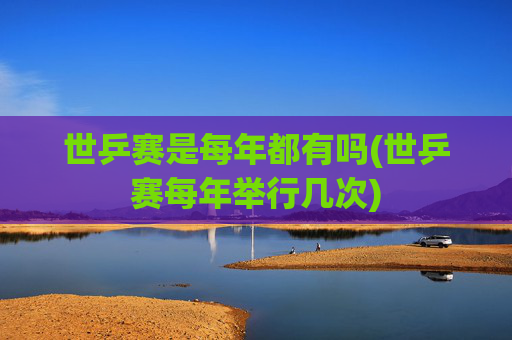 世乒赛是每年都有吗(世乒赛每年举行几次)