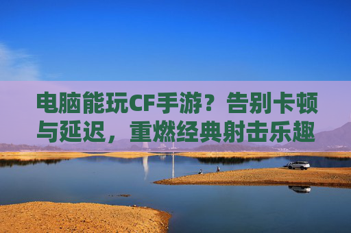 电脑能玩CF手游？告别卡顿与延迟，重燃经典射击乐趣！
