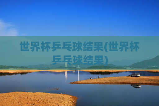 世界杯乒乓球结果(世界杯乒乓球结果)