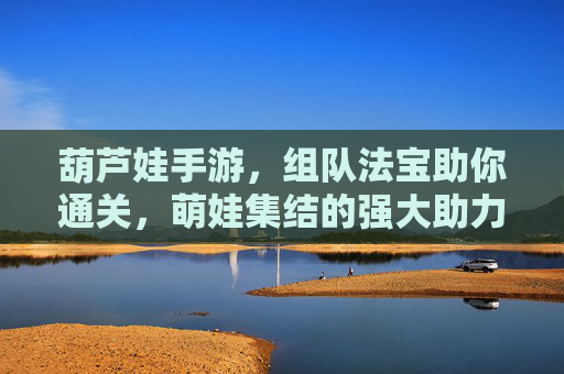 葫芦娃手游,组队法宝助你通关,萌娃集结的强大助力!葫芦娃手游,组队法宝助你通关,萌娃集结的强大助力!