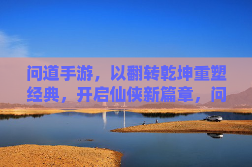 问道手游，以翻转乾坤重塑经典，开启仙侠新篇章，问道手游，以翻转乾坤重塑经典，开启仙侠新篇章