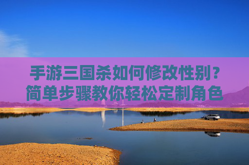 手游三国杀如何修改性别？简单步骤教你轻松定制角色外观，手游三国杀如何修改性别？简单步骤教你轻松定制角色外观