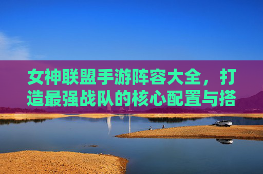 女神联盟手游阵容大全,打造最强战队的核心配置与搭配策略,女神联盟手游阵容大全,打造最强战队的核心配置与搭配策略