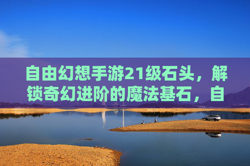 自由幻想手游21级石头,解锁奇幻进阶的魔法基石,自由幻想手游21级石头,解锁奇幻进阶的魔法基石