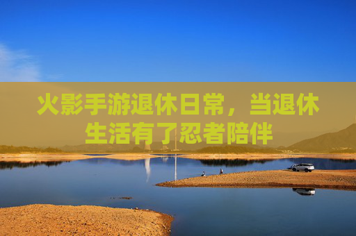 火影手游退休日常,当退休生活有了忍者陪伴