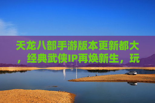 天龙八部手游版本更新都大，经典武侠IP再焕新生，玩家热血回归江湖