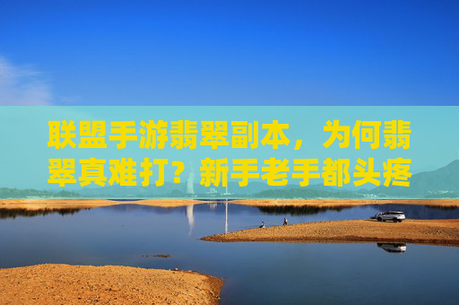 联盟手游翡翠副本,为何翡翠真难打?新手老手都头疼的痛点解析