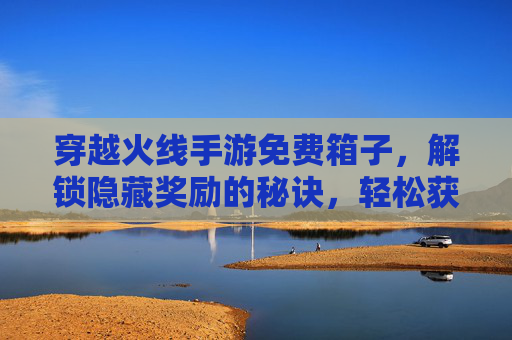 穿越火线手游免费箱子，解锁隐藏奖励的秘诀，轻松获取免费道具