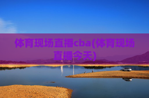 体育现场直播cba(体育现场直播今天)