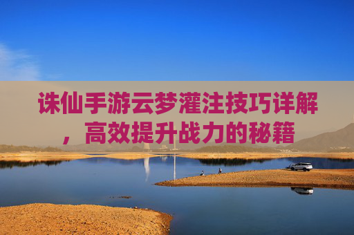 诛仙手游云梦灌注技巧详解,高效提升战力的秘籍