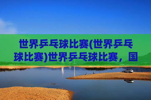 世界乒乓球比赛(世界乒乓球比赛)世界乒乓球比赛，国际乒坛的巅峰对决