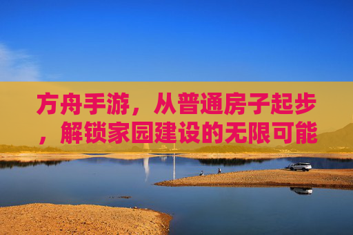 方舟手游，从普通房子起步，解锁家园建设的无限可能，方舟手游，从普通房子起步，解锁家园建设的无限可能