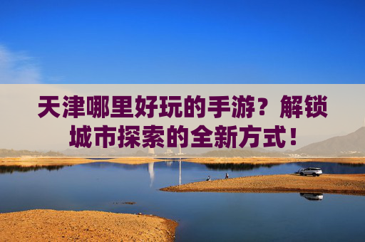 天津哪里好玩的手游?解锁城市探索的全新方式!