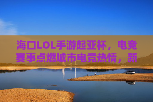 海口LOL手游起亚杯，电竞赛事点燃城市电竞热情，新势力齐聚琼岛燃情对决，海口LOL手游起亚杯，电竞赛事点燃城市电竞热情，新势力齐聚琼岛燃情对决